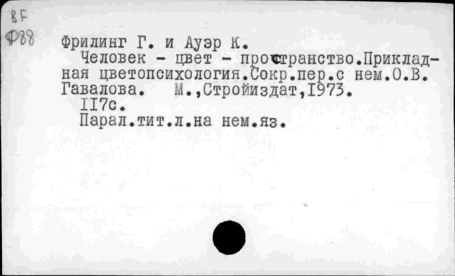 ﻿и
Фрилинг Г. и Ауэр К.
Человек - цвет - пространство.Приклад ная цветопсихология.Сокр.пер.с нем.О.В. Гавалова. М.»Стройиздат,1973.
117с.
Парал.тит.л.на нем.яз.